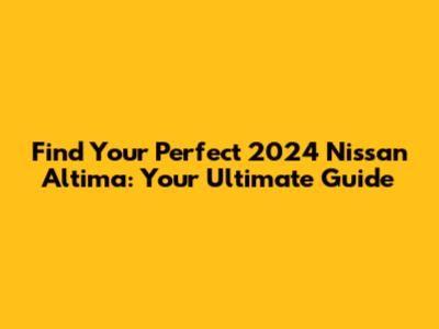 Find Your Perfect 2024 Nissan Altima: Your Ultimate Guide