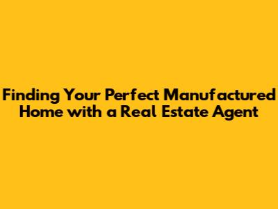 Finding Your Perfect Manufactured Home with a Real Estate Agent