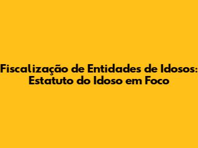 Fiscalização de Entidades de Idosos: Estatuto do Idoso em Foco