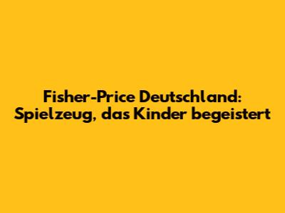 Fisher-Price Deutschland: Spielzeug, das Kinder begeistert