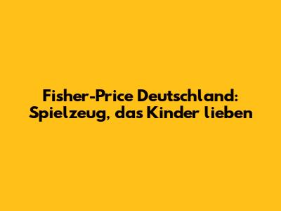 Fisher-Price Deutschland: Spielzeug, das Kinder lieben
