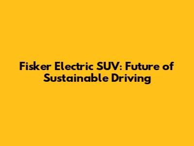 Fisker Electric SUV: Future of Sustainable Driving
