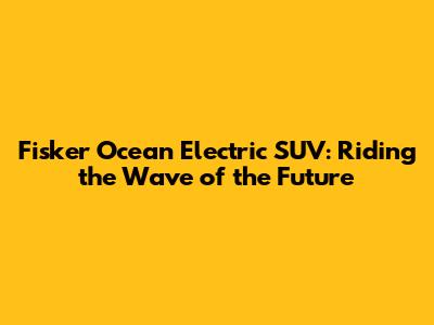 Fisker Ocean Electric SUV: Riding the Wave of the Future