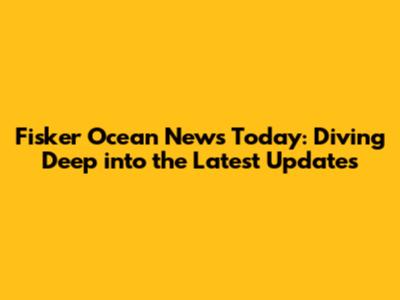 Fisker Ocean News Today: Diving Deep into the Latest Updates