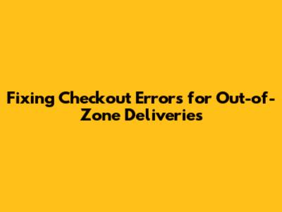 Fixing Checkout Errors for Out-of-Zone Deliveries