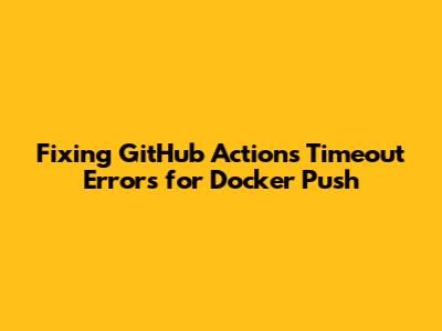 Fixing GitHub Actions Timeout Errors for Docker Push