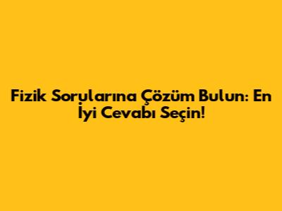 Fizik Sorularına Çözüm Bulun: En İyi Cevabı Seçin!