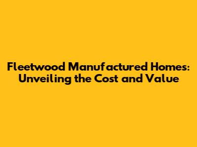 Fleetwood Manufactured Homes: Unveiling the Cost and Value