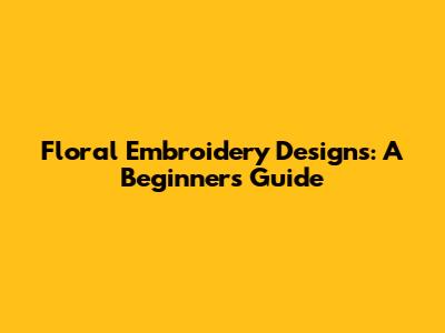 Floral Embroidery Designs: A Beginner's Guide
