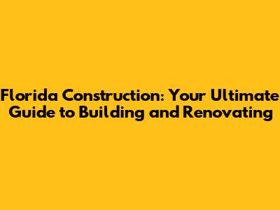 Florida Construction: Your Ultimate Guide to Building and Renovating