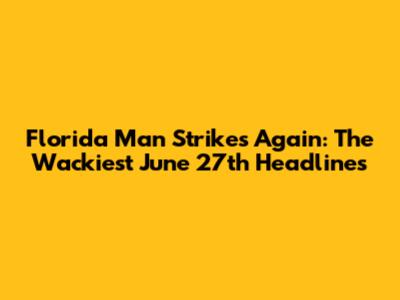 Florida Man Strikes Again: The Wackiest June 27th Headlines