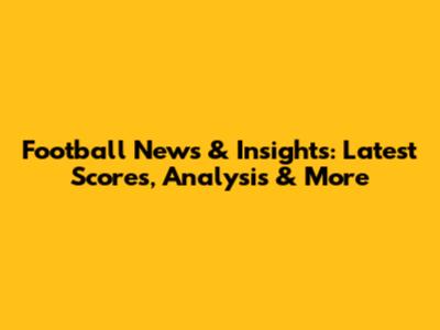 Football News & Insights: Latest Scores, Analysis & More