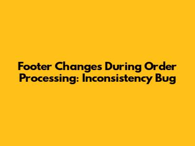 Footer Changes During Order Processing: Inconsistency Bug