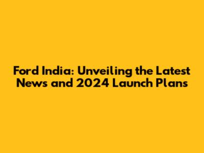 Ford India: Unveiling the Latest News and 2024 Launch Plans