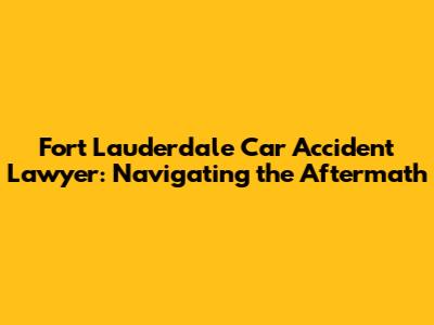 Fort Lauderdale Car Accident Lawyer: Navigating the Aftermath