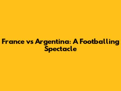 France vs Argentina: A Footballing Spectacle