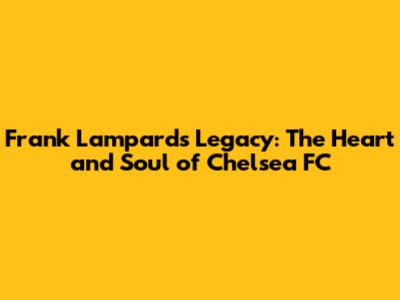 Frank Lampard's Legacy: The Heart and Soul of Chelsea FC