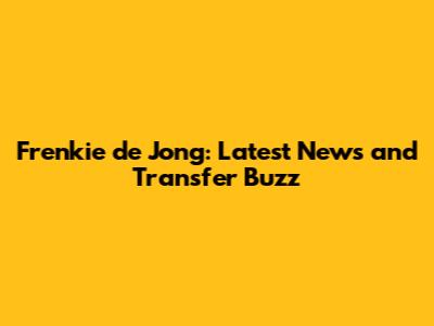 Frenkie de Jong: Latest News and Transfer Buzz
