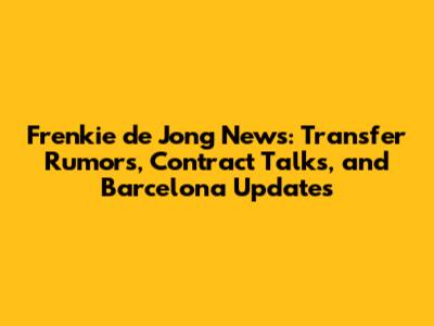 Frenkie de Jong News: Transfer Rumors, Contract Talks, and Barcelona Updates