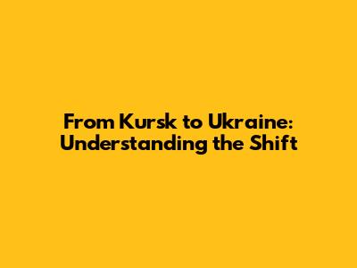 From Kursk to Ukraine: Understanding the Shift