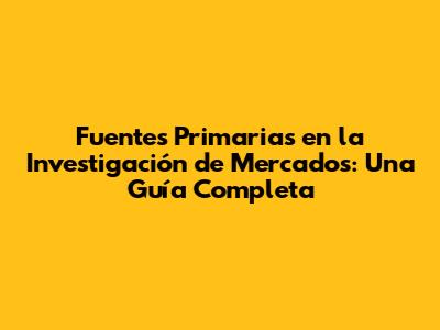 Fuentes Primarias en la Investigación de Mercados: Una Guía Completa