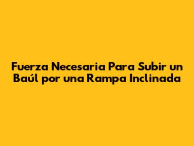 Fuerza Necesaria Para Subir un Baúl por una Rampa Inclinada
