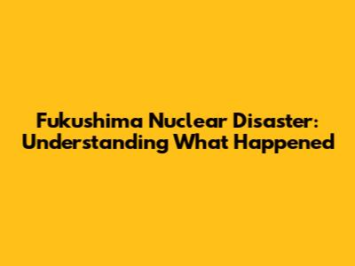 Fukushima Nuclear Disaster: Understanding What Happened