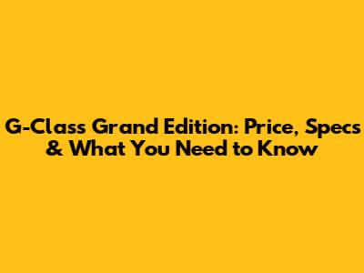G-Class Grand Edition: Price, Specs & What You Need to Know