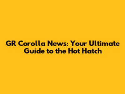 GR Corolla News: Your Ultimate Guide to the Hot Hatch