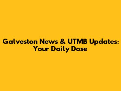 Galveston News & UTMB Updates: Your Daily Dose