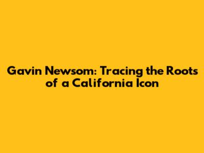 Gavin Newsom: Tracing the Roots of a California Icon