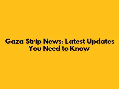 Gaza Strip News: Latest Updates You Need to Know