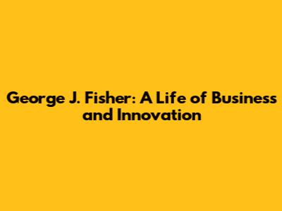 George J. Fisher: A Life of Business and Innovation