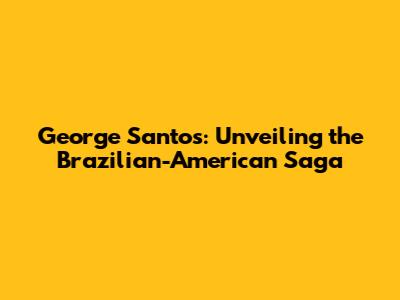 George Santos: Unveiling the Brazilian-American Saga