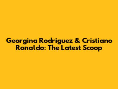 Georgina Rodriguez & Cristiano Ronaldo: The Latest Scoop