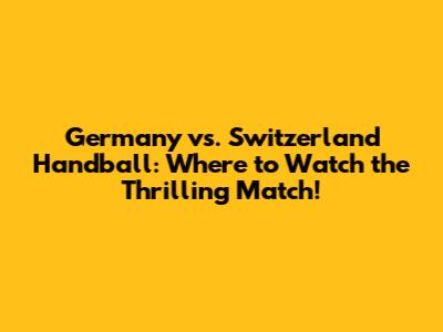 Germany vs. Switzerland Handball: Where to Watch the Thrilling Match!
