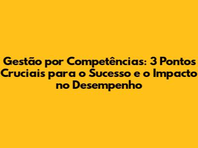 Gestão por Competências: 3 Pontos Cruciais para o Sucesso e o Impacto no Desempenho