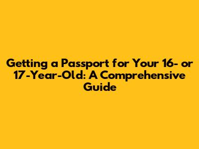 Getting a Passport for Your 16- or 17-Year-Old: A Comprehensive Guide
