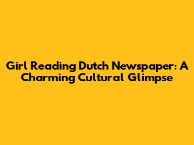 Girl Reading Dutch Newspaper: A Charming Cultural Glimpse