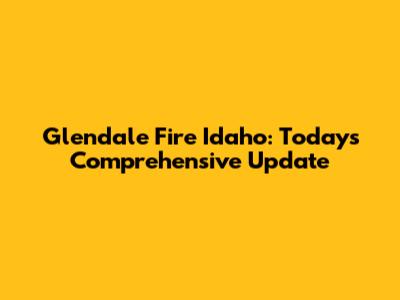 Glendale Fire Idaho: Today's Comprehensive Update