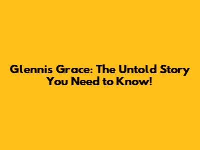 Glennis Grace: The Untold Story You Need to Know!