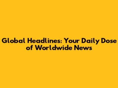 Global Headlines: Your Daily Dose of Worldwide News