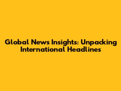 Global News Insights: Unpacking International Headlines