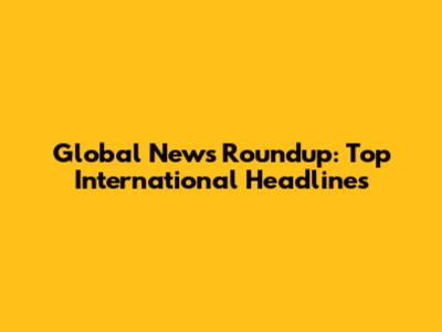 Global News Roundup: Top International Headlines