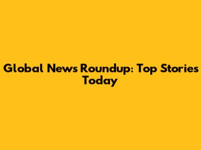 Global News Roundup: Top Stories Today
