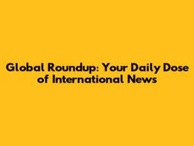 Global Roundup: Your Daily Dose of International News