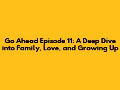 Go Ahead Episode 11: A Deep Dive into Family, Love, and Growing Up