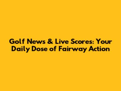 Golf News & Live Scores: Your Daily Dose of Fairway Action