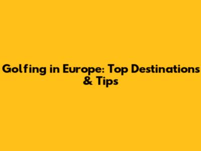 Golfing in Europe: Top Destinations & Tips