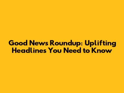 Good News Roundup: Uplifting Headlines You Need to Know